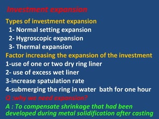 Investment expansion
Types of investment expansion
1- Normal setting expansion
2- Hygroscopic expansion
3- Thermal expansion
Factor increasing the expansion of the investment
1-use of one or two dry ring liner
2- use of excess wet liner
3-increase spatulation rate
4-submerging the ring in water bath for one hour
Q :why we need expansion?
A : To compensate shrinkage that had been
developed during metal solidification after casting
 