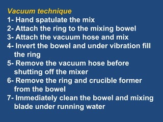 Vacuum technique
1- Hand spatulate the mix
2- Attach the ring to the mixing bowel
3- Attach the vacuum hose and mix
4- Invert the bowel and under vibration fill
the ring
5- Remove the vacuum hose before
shutting off the mixer
6- Remove the ring and crucible former
from the bowel
7- Immediately clean the bowel and mixing
blade under running water
 