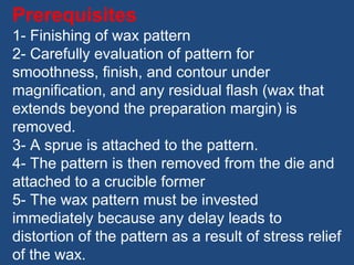 Prerequisites
1- Finishing of wax pattern
2- Carefully evaluation of pattern for
smoothness, finish, and contour under
magnification, and any residual flash (wax that
extends beyond the preparation margin) is
removed.
3- A sprue is attached to the pattern.
4- The pattern is then removed from the die and
attached to a crucible former
5- The wax pattern must be invested
immediately because any delay leads to
distortion of the pattern as a result of stress relief
of the wax.
 