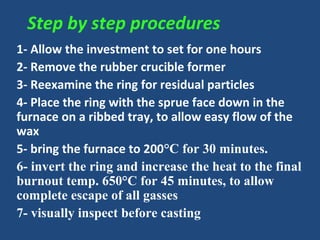 Step by step procedures
1- Allow the investment to set for one hours
2- Remove the rubber crucible former
3- Reexamine the ring for residual particles
4- Place the ring with the sprue face down in the
furnace on a ribbed tray, to allow easy flow of the
wax
5- bring the furnace to 200°C for 30 minutes.
6- invert the ring and increase the heat to the final
burnout temp. 650°C for 45 minutes, to allow
complete escape of all gasses
7- visually inspect before casting
 