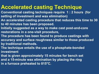 Accelerated casting Technique
Conventional casting techniques require 1 : 2 hours (for
setting of investment and wax elimination)
An accelerated casting procedure that reduces this time to 30
to 40 minutes has been proposed.
Initially suggested as a way to make cast post-and-core
restorations in a one-visit procedure,
The procedure has been found to produce castings with
accuracy and surface roughness similar to those produced
by traditional methods.
The technique entails the use of a phosphate-bonded
investment
that is given approximately 15 minutes for bench set
and a 15-minute wax elimination by placing the ring
in a furnace preheated to 815°C.
 