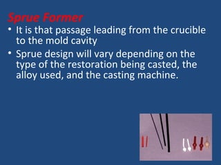 Sprue Former
• It is that passage leading from the crucible
to the mold cavity
• Sprue design will vary depending on the
type of the restoration being casted, the
alloy used, and the casting machine.
 