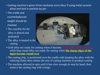 • Casting machine is given three clockwise turns (four if using metal ceramic
alloy) and lock in position by pin.
• The cradle and
counterbalanced
weight should be
checked
• The crucible for the
alloy is placed and
preheated
• The alloy is heated in the reducing part of the flame until it is ready for
casting
• Gold alloy are ready for casting when it become mirror like shiny surface,
while base metal alloy are ready for casting when the sharp edges of the
ingot become round over
• The casting ring is positioned over the cradle with keeping the alloy with the
reducing flame then release the arm of casting machine to produce casting
• The machine allowed to spin until it has slow enough to stop by hand, then
remove the casting ring with a tongs
 