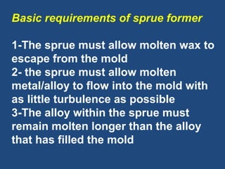 Basic requirements of sprue former
1-The sprue must allow molten wax to
escape from the mold
2- the sprue must allow molten
metal/alloy to flow into the mold with
as little turbulence as possible
3-The alloy within the sprue must
remain molten longer than the alloy
that has filled the mold
 
