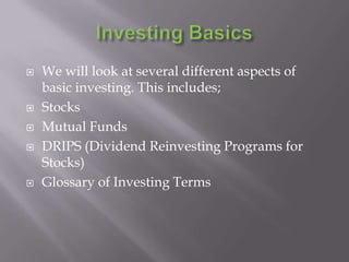    We will look at several different aspects of
    basic investing. This includes;
   Stocks
   Mutual Funds
   DRIPS (Dividend Reinvesting Programs for
    Stocks)
   Glossary of Investing Terms
 