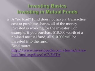    A “no load” fund does not have a transaction
    cost to purchase shares, all of the money
    invested is working for the investor. For
    example, if you purchase $10,000 worth of a
    no-load mutual fund, all $10,000 will be
    invested into the fund.
    Read more:
    http://www.investopedia.com/terms/n/no-
    loadfund.asp#ixzz1rCV3l6TA
 