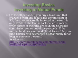    On the other hand, if you buy a load fund that
    charges a front-end load (sales commission) of
    5%, the amount actually invested in the fund is
    only $9,500. If the load is back-ended, it means,
    when shares of the fund are sold, the $500 sales
    commission comes out of the proceeds. If the
    mutual fund is a level-load (12b-1 fee) is 1%, your
    fund balance will be charged $100 annually for as
    long as you own the fund.
    Read more:
    http://www.investopedia.com/terms/n/no-
    loadfund.asp#ixzz1rCVedksc
 