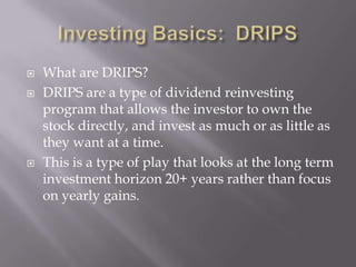    What are DRIPS?
   DRIPS are a type of dividend reinvesting
    program that allows the investor to own the
    stock directly, and invest as much or as little as
    they want at a time.
   This is a type of play that looks at the long term
    investment horizon 20+ years rather than focus
    on yearly gains.
 
