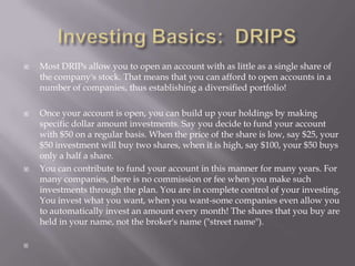   Most DRIPs allow you to open an account with as little as a single share of
    the company's stock. That means that you can afford to open accounts in a
    number of companies, thus establishing a diversified portfolio!

   Once your account is open, you can build up your holdings by making
    specific dollar amount investments. Say you decide to fund your account
    with $50 on a regular basis. When the price of the share is low, say $25, your
    $50 investment will buy two shares, when it is high, say $100, your $50 buys
    only a half a share.
   You can contribute to fund your account in this manner for many years. For
    many companies, there is no commission or fee when you make such
    investments through the plan. You are in complete control of your investing.
    You invest what you want, when you want-some companies even allow you
    to automatically invest an amount every month! The shares that you buy are
    held in your name, not the broker's name ("street name").


 
