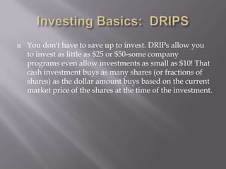    You don't have to save up to invest. DRIPs allow you
    to invest as little as $25 or $50-some company
    programs even allow investments as small as $10! That
    cash investment buys as many shares (or fractions of
    shares) as the dollar amount buys based on the current
    market price of the shares at the time of the investment.
 