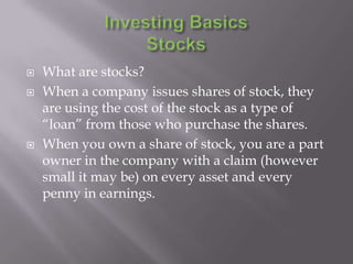    What are stocks?
   When a company issues shares of stock, they
    are using the cost of the stock as a type of
    “loan” from those who purchase the shares.
   When you own a share of stock, you are a part
    owner in the company with a claim (however
    small it may be) on every asset and every
    penny in earnings.
 