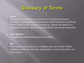    Assets
    Everything a company or person owns, including money,
    securities, equipment and real estate. Assets include everything
    that is owed to the company or person. Assets are listed on a
    company's balance sheet or an individual's net worth statement.

   Bear Market
    A market in which stock prices are falling.

   Bid
    The highest price a buyer is willing to pay for a stock. When
    combined with the ask price information, it forms the basis of a
    stock quote.
 