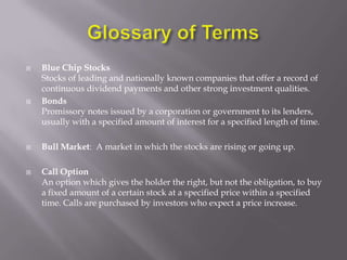    Blue Chip Stocks
    Stocks of leading and nationally known companies that offer a record of
    continuous dividend payments and other strong investment qualities.
   Bonds
    Promissory notes issued by a corporation or government to its lenders,
    usually with a specified amount of interest for a specified length of time.

   Bull Market: A market in which the stocks are rising or going up.

   Call Option
    An option which gives the holder the right, but not the obligation, to buy
    a fixed amount of a certain stock at a specified price within a specified
    time. Calls are purchased by investors who expect a price increase.
 