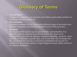    Cyclical Stock
    A stock of a company in an industry sector that is particularly sensitive to
    swings in economic conditions.
   Diversification
    Limiting investment risk by purchasing different types of securities from
    different companies representing different sectors of the economy.
   Dividend
    The portion of the issuer's equity paid directly to shareholders. It is
    generally paid on common or preferred shares. The issuer or its
    representative provides the amount, frequency (monthly, quarterly, semi-
    annually, or annually), payable date, and record date. The exchange that
    the issue is listed on sets the ex-dividend/distribution (ex-d) date for
    entitlement. An issuer is under no legal obligation to pay either preferred
    or common dividends.
 