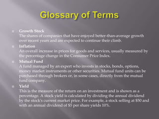    Growth Stock
    The shares of companies that have enjoyed better-than-average growth
    over recent years and are expected to continue their climb.
   Inflation
    An overall increase in prices for goods and services, usually measured by
    the percentage change in the Consumer Price Index.
   Mutual Fund
    A fund managed by an expert who invests in stocks, bonds, options,
    money market instruments or other securities. Mutual fund units can be
    purchased through brokers or, in some cases, directly from the mutual
    fund company.
   Yield
    This is the measure of the return on an investment and is shown as a
    percentage. A stock yield is calculated by dividing the annual dividend
    by the stock's current market price. For example, a stock selling at $50 and
    with an annual dividend of $5 per share yields 10%.
 