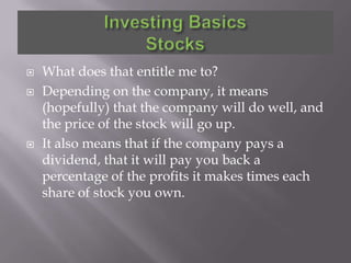    What does that entitle me to?
   Depending on the company, it means
    (hopefully) that the company will do well, and
    the price of the stock will go up.
   It also means that if the company pays a
    dividend, that it will pay you back a
    percentage of the profits it makes times each
    share of stock you own.
 