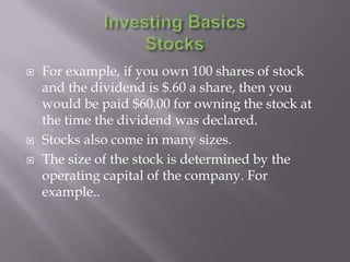    For example, if you own 100 shares of stock
    and the dividend is $.60 a share, then you
    would be paid $60.00 for owning the stock at
    the time the dividend was declared.
   Stocks also come in many sizes.
   The size of the stock is determined by the
    operating capital of the company. For
    example..
 
