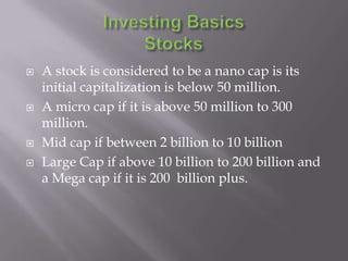    A stock is considered to be a nano cap is its
    initial capitalization is below 50 million.
   A micro cap if it is above 50 million to 300
    million.
   Mid cap if between 2 billion to 10 billion
   Large Cap if above 10 billion to 200 billion and
    a Mega cap if it is 200 billion plus.
 