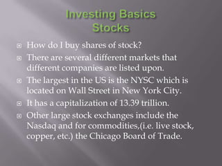    How do I buy shares of stock?
   There are several different markets that
    different companies are listed upon.
   The largest in the US is the NYSC which is
    located on Wall Street in New York City.
   It has a capitalization of 13.39 trillion.
   Other large stock exchanges include the
    Nasdaq and for commodities,(i.e. live stock,
    copper, etc.) the Chicago Board of Trade.
 