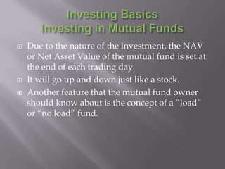    Due to the nature of the investment, the NAV
    or Net Asset Value of the mutual fund is set at
    the end of each trading day.
   It will go up and down just like a stock.
   Another feature that the mutual fund owner
    should know about is the concept of a “load”
    or “no load” fund.
 