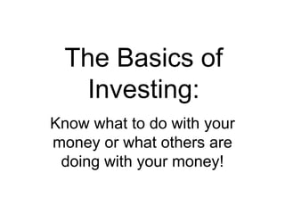 The Basics of
Investing:
Know what to do with your
money or what others are
doing with your money!
 