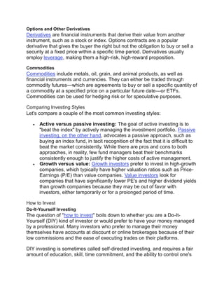 Options and Other Derivatives
Derivatives are financial instruments that derive their value from another
instrument, such as a stock or index. Options contracts are a popular
derivative that gives the buyer the right but not the obligation to buy or sell a
security at a fixed price within a specific time period. Derivatives usually
employ leverage, making them a high-risk, high-reward proposition.
Commodities
Commodities include metals, oil, grain, and animal products, as well as
financial instruments and currencies. They can either be traded through
commodity futures—which are agreements to buy or sell a specific quantity of
a commodity at a specified price on a particular future date—or ETFs.
Commodities can be used for hedging risk or for speculative purposes.
Comparing Investing Styles
Let's compare a couple of the most common investing styles:
 Active versus passive investing: The goal of active investing is to
"beat the index" by actively managing the investment portfolio. Passive
investing, on the other hand, advocates a passive approach, such as
buying an index fund, in tacit recognition of the fact that it is difficult to
beat the market consistently. While there are pros and cons to both
approaches, in reality, few fund managers beat their benchmarks
consistently enough to justify the higher costs of active management.
 Growth versus value: Growth investors prefer to invest in high-growth
companies, which typically have higher valuation ratios such as Price-
Earnings (P/E) than value companies. Value investors look for
companies that have significantly lower PE's and higher dividend yields
than growth companies because they may be out of favor with
investors, either temporarily or for a prolonged period of time.
How to Invest
Do-It-Yourself Investing
The question of "how to invest" boils down to whether you are a Do-It-
Yourself (DIY) kind of investor or would prefer to have your money managed
by a professional. Many investors who prefer to manage their money
themselves have accounts at discount or online brokerages because of their
low commissions and the ease of executing trades on their platforms.
DIY investing is sometimes called self-directed investing, and requires a fair
amount of education, skill, time commitment, and the ability to control one's
 