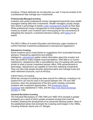emotions. If these attributes do not describe you well, it may be smarter to let
a professional help manage your investments.
Professionally-Managed Investing
Investors who prefer professional money management generally have wealth
managers looking after their investments. Wealth managers usually charge
their clients a percentage of assets under management (AUM) as their fees.
While professional money management is more expensive than managing
money by oneself, such investors don't mind paying for the convenience of
delegating the research, investment decision-making, and trading to an
expert.
The SEC's Office of Investor Education and Advocacy urges investors to
confirm that their investment professional is licensed and registered.2
Roboadvisor Investing
Some investors opt to invest based on suggestions from automated financial
advisors. Powered by algorithms and artificial
intelligence, roboadvisors gather critical information about the investor and
their risk profile to make suitable recommendations. With little to no human
interference, roboadvisors offer a cost-effective way of investing with services
similar to what a human investment advisor offers. With advancements in
technology, roboadvisors are capable of more than selecting investments.
They can also help people develop retirement plans and manage trusts and
other retirement accounts, such as 401(k)s.
A Brief History of Investing
While the concept of investing has been around for millennia, investing in its
present form can find its roots in the period between the 17th and 18th
centuries, when the development of the first public markets connected
investors with investment opportunities. The Amsterdam Stock
Exchange was established in 1602, and the New York Stock Exchange
(NYSE) in 1792.
Industrial Revolution Investing
The Industrial Revolutions of 1760-1840 and 1860-1914 resulted in greater
prosperity as a result of which people amassed savings that could be
invested, fostering the development of an advanced banking system. Most of
the established banks that dominate the investing world began in the 1800s,
including Goldman Sachs and J.P. Morgan.
 