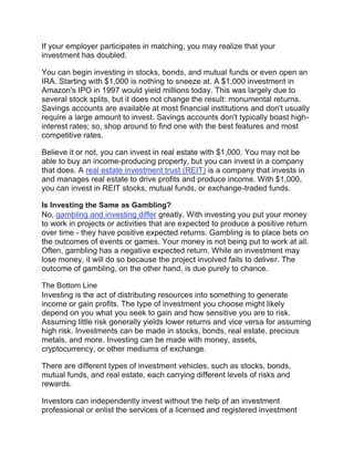 If your employer participates in matching, you may realize that your
investment has doubled.
You can begin investing in stocks, bonds, and mutual funds or even open an
IRA. Starting with $1,000 is nothing to sneeze at. A $1,000 investment in
Amazon's IPO in 1997 would yield millions today. This was largely due to
several stock splits, but it does not change the result: monumental returns.
Savings accounts are available at most financial institutions and don't usually
require a large amount to invest. Savings accounts don't typically boast high-
interest rates; so, shop around to find one with the best features and most
competitive rates.
Believe it or not, you can invest in real estate with $1,000. You may not be
able to buy an income-producing property, but you can invest in a company
that does. A real estate investment trust (REIT) is a company that invests in
and manages real estate to drive profits and produce income. With $1,000,
you can invest in REIT stocks, mutual funds, or exchange-traded funds.
Is Investing the Same as Gambling?
No, gambling and investing differ greatly. With investing you put your money
to work in projects or activities that are expected to produce a positive return
over time - they have positive expected returns. Gambling is to place bets on
the outcomes of events or games. Your money is not being put to work at all.
Often, gambling has a negative expected return. While an investment may
lose money, it will do so because the project involved fails to deliver. The
outcome of gambling, on the other hand, is due purely to chance.
The Bottom Line
Investing is the act of distributing resources into something to generate
income or gain profits. The type of investment you choose might likely
depend on you what you seek to gain and how sensitive you are to risk.
Assuming little risk generally yields lower returns and vice versa for assuming
high risk. Investments can be made in stocks, bonds, real estate, precious
metals, and more. Investing can be made with money, assets,
cryptocurrency, or other mediums of exchange.
There are different types of investment vehicles, such as stocks, bonds,
mutual funds, and real estate, each carrying different levels of risks and
rewards.
Investors can independently invest without the help of an investment
professional or enlist the services of a licensed and registered investment
 