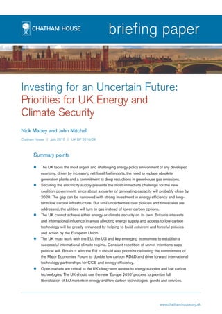 briefing paper


Investing for an Uncertain Future:
Priorities for UK Energy and
Climate Security
Nick Mabey and John Mitchell
Chatham House | July 2010 | UK BP 2010/04



      Summary points

          The UK faces the most urgent and challenging energy policy environment of any developed
          economy, driven by increasing net fossil fuel imports, the need to replace obsolete
          generation plants and a commitment to deep reductions in greenhouse gas emissions.
          Securing the electricity supply presents the most immediate challenge for the new
          coalition government, since about a quarter of generating capacity will probably close by
          2020. The gap can be narrowed with strong investment in energy efficiency and long-
          term low carbon infrastructure. But until uncertainties over policies and timescales are
          addressed, the utilities will turn to gas instead of lower carbon options.
          The UK cannot achieve either energy or climate security on its own. Britain's interests
          and international influence in areas affecting energy supply and access to low carbon
          technology will be greatly enhanced by helping to build coherent and forceful policies
          and action by the European Union.
          The UK must work with the EU, the US and key emerging economies to establish a
          successful international climate regime. Constant repetition of unmet intentions saps
          political will. Britain – with the EU – should also prioritize delivering the commitment of
          the Major Economies Forum to double low carbon RD&D and drive forward international
          technology partnerships for CCS and energy efficiency.
          Open markets are critical to the UK’s long-term access to energy supplies and low carbon
          technologies. The UK should use the new ‘Europe 2020’ process to prioritize full
          liberalization of EU markets in energy and low carbon technologies, goods and services.




                                                                                       www.chathamhouse.org.uk
 