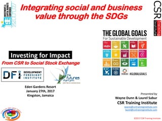 ©2017 CSR Training Institute
Investing for Impact
Presented by
Wayne Dunn & Laurel Sabur
CSR Training Institute
wayne@csrtraininginstitute.com
laurel@csrtraininginstitute.com
Eden Gardens Resort
January 27th, 2017
Kingston, Jamaica
Integrating social and business
value through the SDGs
From CSR to Social Stock Exchange
 