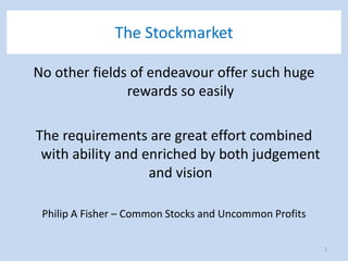 The Stockmarket
No other fields of endeavour offer such huge
rewards so easily
The requirements are great effort combined
with ability and enriched by both judgement
and vision
Philip A Fisher – Common Stocks and Uncommon Profits
1
 