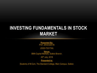 Presented By:
Prof. Jehanzaib Ali
(0322-7331734)
Venue:
BMA Capital Markets, Sialkot Branch.
20th July, 2018
Presented to:
Students of M.Com, The Standard College, Main Campus, Sialkot.
INVESTING FUNDAMENTALS IN STOCK
MARKET
 