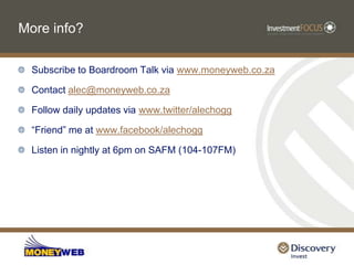 More info?Subscribe to Boardroom Talk via www.moneyweb.co.zaContact alec@moneyweb.co.zaFollow daily updates via www.twitter/alechogg“Friend” me at www.facebook/alechoggListen in nightly at 6pm on SAFM (104-107FM)