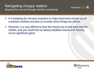 Navigating choppy waters: Staying the course through market uncertaintyIt is tempting for nervous investors to make short-term moves out of uncertain markets and plan to re-enter when things are calmerHowever, it is very difficult to time the moves out of and back into the market, and you could end up taking needless losses and missing out on significant gains