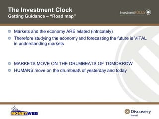 The Investment Clock Getting Guidance – “Road map”Markets and the economy ARE related (intricately) Therefore studying the economy and forecasting the future is VITAL in understanding marketsMARKETS MOVE ON THE DRUMBEATS OF TOMORROWHUMANS move on the drumbeats of yesterday and today