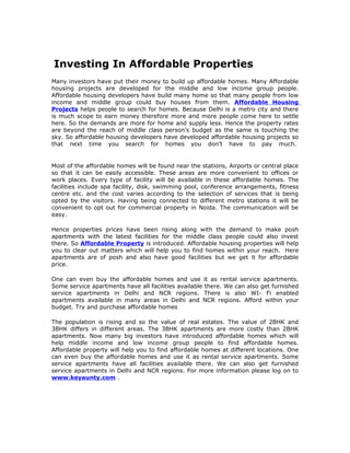 Investing In Affordable Properties
Many investors have put their money to build up affordable homes. Many Affordable
housing projects are developed for the middle and low income group people.
Affordable housing developers have build many home so that many people from low
income and middle group could buy houses from them. Affordable Housing
Projects helps people to search for homes. Because Delhi is a metro city and there
is much scope to earn money therefore more and more people come here to settle
here. So the demands are more for home and supply less. Hence the property rates
are beyond the reach of middle class person’s budget as the same is touching the
sky. So affordable housing developers have developed affordable housing projects so
that next time you search for homes you don’t have to pay much.


Most of the affordable homes will be found near the stations, Airports or central place
so that it can be easily accessible. These areas are more convenient to offices or
work places. Every type of facility will be available in these affordable homes. The
facilities include spa facility, disk, swimming pool, conference arrangements, fitness
centre etc. and the cost varies according to the selection of services that is being
opted by the visitors. Having being connected to different metro stations it will be
convenient to opt out for commercial property in Noida. The communication will be
easy.

Hence properties prices have been rising along with the demand to make posh
apartments with the latest facilities for the middle class people could also invest
there. So Affordable Property is introduced. Affordable housing properties will help
you to clear out matters which will help you to find homes within your reach. Here
apartments are of posh and also have good facilities but we get it for affordable
price.

One can even buy the affordable homes and use it as rental service apartments.
Some service apartments have all facilities available there. We can also get furnished
service apartments in Delhi and NCR regions. There is also WI- Fi enabled
apartments available in many areas in Delhi and NCR regions. Afford within your
budget. Try and purchase affordable homes

The population is rising and so the value of real estates. The value of 2BHK and
3BHK differs in different areas. The 3BHK apartments are more costly than 2BHK
apartments. Now many big investors have introduced affordable homes which will
help middle income and low income group people to find affordable homes.
Affordable property will help you to find affordable homes at different locations. One
can even buy the affordable homes and use it as rental service apartments. Some
service apartments have all facilities available there. We can also get furnished
service apartments in Delhi and NCR regions. For more information please log on to
www.keyaunty.com .
 