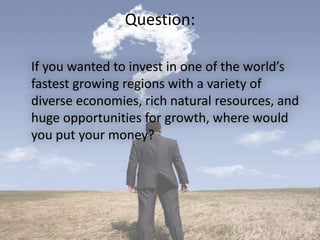Question:
If you wanted to invest in one of the world’s
fastest growing regions with a variety of
diverse economies, rich natural resources, and
huge opportunities for growth, where would
you put your money?
 