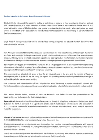 Session: Investing in Agriculture & Agri-Processing in Uganda

Elizabeth Nyeko introduced the session by looking at agriculture as a source of food security and Africa has pointed
that Africa has about 60% of arable land most of which is under-utilised which to the backdrop of import, Africa in 2012
imported food to a tune of 47billion dollars. now zeroing in on Uganda , this is a country where agriculture is a bread
winner of almost 85% of the population and opportunities are rife especially in the modernising of agriculture to meet
food security demands.

Lloyd West of Abraaj discussed of various opportunities existing in Uganda but advised investors to narrow their
interests on niche markets.

Hon. Amongin, Minister of State for Teso discussed opportunities in the rural areas focusing on Teso region. Rural areas
are faced with numerous challenges to economic growth relating to infrastructure, information flow, unemployment,
diseases, illiteracy levels, low food production capacity and poor agriculture mechanisation, rural-urban migration,
access to clean water just to mention but a few. All these challenges presents huge investment opportunities.
Teso region is the biggest producer of citrus fruits and this is a huge opportunities as the region lacks fruit processing
plants to add value to fruit products. Teso suffered twenty years of insurgency and this has contributed to the underdevelopment of the region which has only one private university.
The government has allocated 420 acres of land for an industrial park in the area and the ministry of Teso has
development plans in place and we are calling for experts and skilled Ugandans in the Diaspora to take advantage of
skills and knowledge transfer opportunities.
Due to drought and unpredictability of rain, irrigation and water harvesting is another opportunity coupled with
horticulture not to mention value addition processing factories to add a value to fruits which most of it end up wasted.

Hon. Nekesa Barbara Oundo, Minister of State For Karamoja: Hon Nekesa focused her presentation on the
opportunities and challenges in the Karamoja sub-region.
Geographically, Karamoja is found in the North Eastern part of Uganda, it is bordered by Kenya on the East, and South
Sudan on the North. it covers 10 % of Uganda with a total area of 29,125 square kilometers and total population of
1,315,218 people representing a population density of 48 persons per square kilometer, which makes it a potential
region for investment.

Lifestyle of the people; Karamoja suffers the highest poverty levels above the national average in the country with 76
% (UBOS 2009/2010) of the total population living below the poverty line.
The Karimojong people are predominantly agro –Pastoralists, they combine extensive livestock keeping with seasonal
cultivation of cereals. The Ministry of Karamoja Affairs has embarked on promoting food security at house hold level to
substitute livestock keeping.
Due to the vast availability of land, the communities are interested in partnering with potential investors to embark on
large scale commercial farming and animal rearing to improve their income levels.

 
