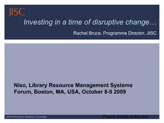 Investing in a time of disruptive change… Rachel Bruce, Programme Director, JISC Niso, Library Resource Management Systems Forum, Boston, MA, USA, October 8-9 2009 Picture credits at the end 