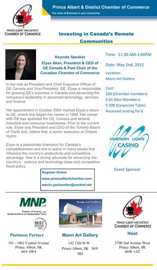 Prince Albert & District Chamber of Commerce
                             The voice of Business in your community




                                  Investing in Canada’s Remote
                                                   Communities

                                                                       Time: 11:30 AM-1:00PM
                               Keynote Speaker
                    Elyse Allan, President & CEO of                    Date: May 2nd, 2012
                     GE Canada & Past Chair of the
                    Canadian Chamber of Commerce                       Location:
                                                                       Mann Art Gallery
In her role as President and Chief Executive Officer of
GE Canada and Vice President, GE, Elyse is responsible                 Cost :
for growing GE’s business in Canada and advancing the                  $50 (Chamber members)
company’s leadership in advanced technology, services
and finance.
                                                                       $ 65 (Non Members)
                                                                       $ 300 (Corporate Table)
Her appointment in October 2004 marked Elyse’s return                  Reserved seating for 6
to GE, where she began her career in 1984. Her career
with GE has spanned the US, Canada and several
industrial and consumer businesses. Prior to her current
role, Elyse was President and CEO of the Toronto Board
of Trade and, before that, a senior executive at Ontario
Hydro.

Elyse is a passionate champion for Canada’s
competitiveness and she is active in many issues that
influence the country’s productivity and competitive
advantage. She is a strong advocate for advancing the
country’s science and technology base and competitive
fiscal policy.
                                                                           Event Sponsor
                     Register Online
                     www.princealbertchamber.com
                     admin.pachamber@sasktel.net




  Platinum Partner                   Mann Art Gallery                              Host

 101 - 1061 Central Avenue               142 12th St W ·                    3700 2nd Avenue West
     Prince Albert, SK               Prince Albert, SK · S6V                  Prince Albert, SK
         S6V 4W4                                                                  S6W 1A2
                                              3B5
 