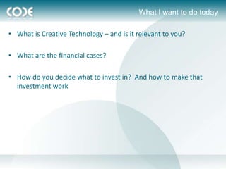What I want to do today

• What is Creative Technology – and is it relevant to you?

• What are the financial cases?

• How do you decide what to invest in? And how to make that
  investment work
 