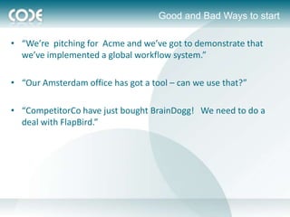Good and Bad Ways to start

• “We’re pitching for Acme and we’ve got to demonstrate that
  we’ve implemented a global workflow system.”

• “Our Amsterdam office has got a tool – can we use that?”

• “CompetitorCo have just bought BrainDogg! We need to do a
  deal with FlapBird.”
 