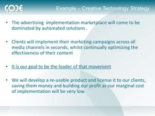 Example – Creative Technology Strategy

• The advertising implementation marketplace will come to be
  dominated by automated solutions .

• Clients will implement their marketing campaigns across all
  media channels in seconds, whilst continually optimizing the
  effectiveness of their content

• It is our goal to be the leader of that movement

• We will develop a re-usable product and license it to our clients,
  saving them money and building our profit as our marginal cost
  of implementation will be very low.
 