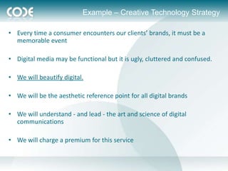 Example – Creative Technology Strategy

• Every time a consumer encounters our clients’ brands, it must be a
  memorable event

• Digital media may be functional but it is ugly, cluttered and confused.

• We will beautify digital.

• We will be the aesthetic reference point for all digital brands

• We will understand - and lead - the art and science of digital
  communications

• We will charge a premium for this service
 