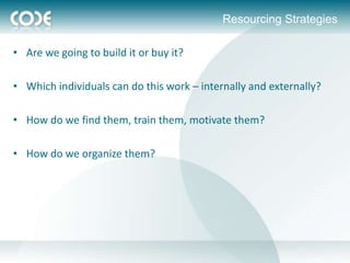 Resourcing Strategies

• Are we going to build it or buy it?

• Which individuals can do this work – internally and externally?

• How do we find them, train them, motivate them?

• How do we organize them?
 