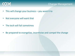 Change Management

• This will change your business – you want it to

• Not everyone will want that

• The tech will fail sometimes

• Be prepared to evangelize, incentivize and compel the change
 