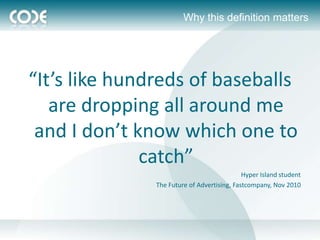 Why this definition matters




“It’s like hundreds of baseballs
   are dropping all around me
 and I don’t know which one to
              catch”
                                             Hyper Island student
               The Future of Advertising, Fastcompany, Nov 2010
 