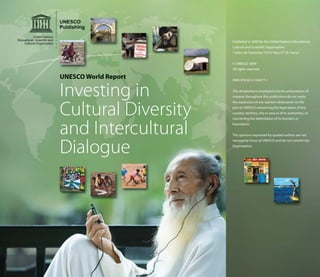 UNESCO World Report
Investing in
Cultural Diversity
and Intercultural
Dialogue
Published in 2009 by the United Nations Educational,
Cultural and Scientific Organization
7 place de Fontenoy 75352 Paris 07 SP, France
© UNESCO 2009
All rights reserved.
ISBN 978-92-3-104077-1
The designations employed and the presentation of
material throughout this publication do not imply
the expression of any opinion whatsoever on the
part of UNESCO concerning the legal status of any
country, territory, city or area or of its authorities, or
concerning the delimitation of its frontiers or
boundaries.
The opinions expressed by quoted authors are not
necessarily those of UNESCO and do not commit the
Organization.
 