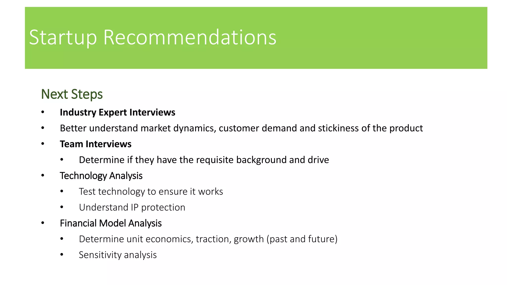 Startup Recommendations
Next Steps
• Industry Expert Interviews
• Better understand market dynamics, customer demand and stickiness of the product
• Team Interviews
• Determine if they have the requisite background and drive
• Technology Analysis
• Test technology to ensure it works
• Understand IP protection
• Financial Model Analysis
• Determine unit economics, traction, growth (past and future)
• Sensitivity analysis
 