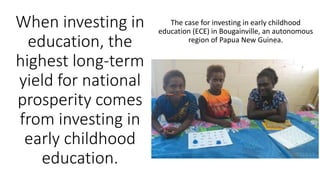 When investing in
education, the
highest long-term
yield for national
prosperity comes
from investing in
early childhood
education.
The case for investing in early childhood
education (ECE) in Bougainville, an autonomous
region of Papua New Guinea.
 